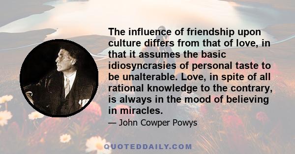 The influence of friendship upon culture differs from that of love, in that it assumes the basic idiosyncrasies of personal taste to be unalterable. Love, in spite of all rational knowledge to the contrary, is always in