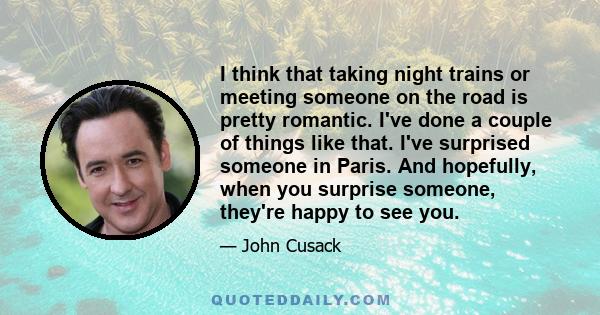 I think that taking night trains or meeting someone on the road is pretty romantic. I've done a couple of things like that. I've surprised someone in Paris. And hopefully, when you surprise someone, they're happy to see