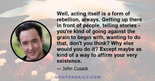 Well, acting itself is a form of rebellion, always. Getting up there in front of people, telling stories - you're kind of going against the grain to begin with, wanting to do that, don't you think? Why else would you do