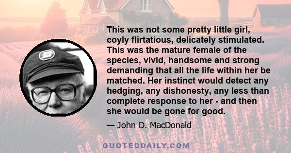 This was not some pretty little girl, coyly flirtatious, delicately stimulated. This was the mature female of the species, vivid, handsome and strong demanding that all the life within her be matched. Her instinct would