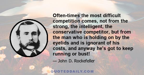Often-times the most difficult competition comes, not from the strong, the intelligent, the conservative competitor, but from the man who is holding on by the eyelids and is ignorant of his costs, and anyway he's got to