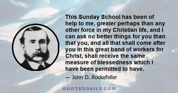 This Sunday School has been of help to me, greater perhaps than any other force in my Christian life, and I can ask no better things for you than that you, and all that shall come after you in this great band of workers