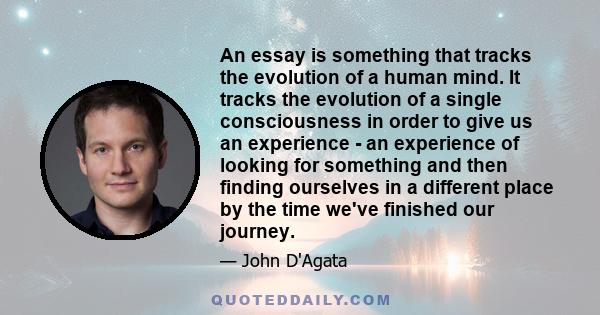 An essay is something that tracks the evolution of a human mind. It tracks the evolution of a single consciousness in order to give us an experience - an experience of looking for something and then finding ourselves in