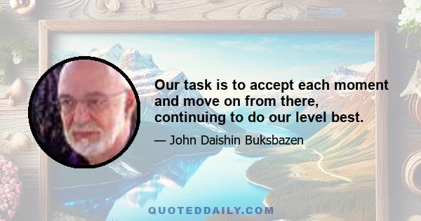 Our task is to accept each moment and move on from there, continuing to do our level best.