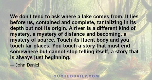We don't tend to ask where a lake comes from. It lies before us, contained and complete, tantalizing in its depth but not its origin. A river is a different kind of mystery, a mystery of distance and becoming, a mystery