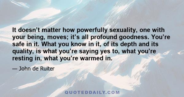 It doesn’t matter how powerfully sexuality, one with your being, moves; it’s all profound goodness. You’re safe in it. What you know in it, of its depth and its quality, is what you’re saying yes to, what you’re resting