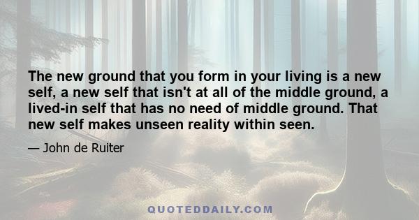 The new ground that you form in your living is a new self, a new self that isn't at all of the middle ground, a lived-in self that has no need of middle ground. That new self makes unseen reality within seen.