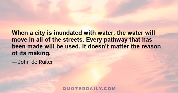 When a city is inundated with water, the water will move in all of the streets. Every pathway that has been made will be used. It doesn’t matter the reason of its making.
