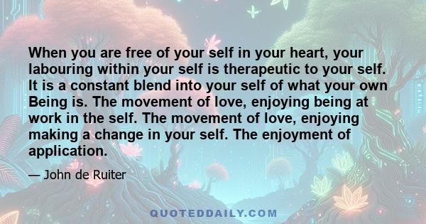 When you are free of your self in your heart, your labouring within your self is therapeutic to your self. It is a constant blend into your self of what your own Being is. The movement of love, enjoying being at work in