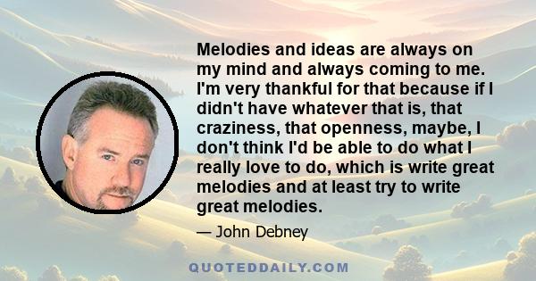 Melodies and ideas are always on my mind and always coming to me. I'm very thankful for that because if I didn't have whatever that is, that craziness, that openness, maybe, I don't think I'd be able to do what I really