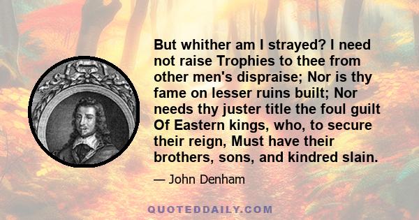 But whither am I strayed? I need not raise Trophies to thee from other men's dispraise; Nor is thy fame on lesser ruins built; Nor needs thy juster title the foul guilt Of Eastern kings, who, to secure their reign, Must