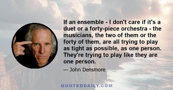 If an ensemble - I don't care if it's a duet or a forty-piece orchestra - the musicians, the two of them or the forty of them, are all trying to play as tight as possible, as one person. They're trying to play like they