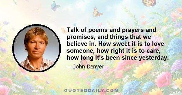 Talk of poems and prayers and promises, and things that we believe in. How sweet it is to love someone, how right it is to care, how long it's been since yesterday.