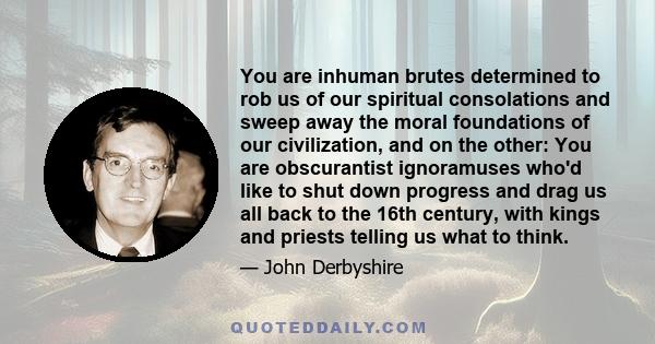 You are inhuman brutes determined to rob us of our spiritual consolations and sweep away the moral foundations of our civilization, and on the other: You are obscurantist ignoramuses who'd like to shut down progress and