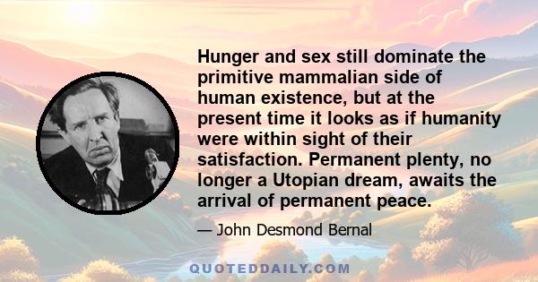Hunger and sex still dominate the primitive mammalian side of human existence, but at the present time it looks as if humanity were within sight of their satisfaction. Permanent plenty, no longer a Utopian dream, awaits