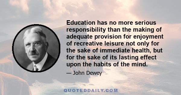 Education has no more serious responsibility than the making of adequate provision for enjoyment of recreative leisure not only for the sake of immediate health, but for the sake of its lasting effect upon the habits of