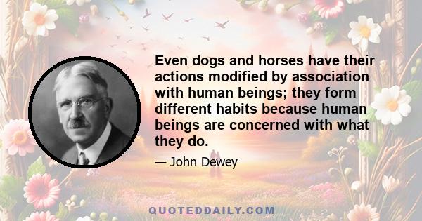 Even dogs and horses have their actions modified by association with human beings; they form different habits because human beings are concerned with what they do.