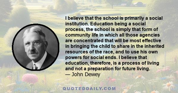I believe that the school is primarily a social institution. Education being a social process, the school is simply that form of community life in which all those agencies are concentrated that will be most effective in