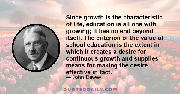 Since growth is the characteristic of life, education is all one with growing; it has no end beyond itself. The criterion of the value of school education is the extent in which it creates a desire for continuous growth