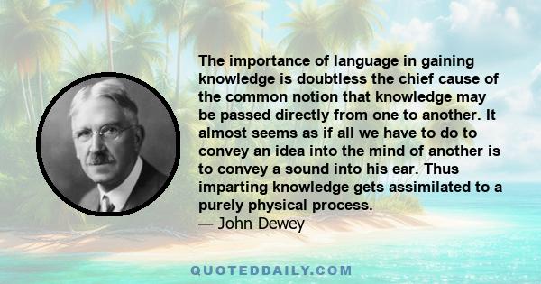 The importance of language in gaining knowledge is doubtless the chief cause of the common notion that knowledge may be passed directly from one to another. It almost seems as if all we have to do to convey an idea into