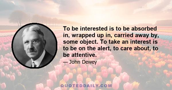 To be interested is to be absorbed in, wrapped up in, carried away by, some object. To take an interest is to be on the alert, to care about, to be attentive.