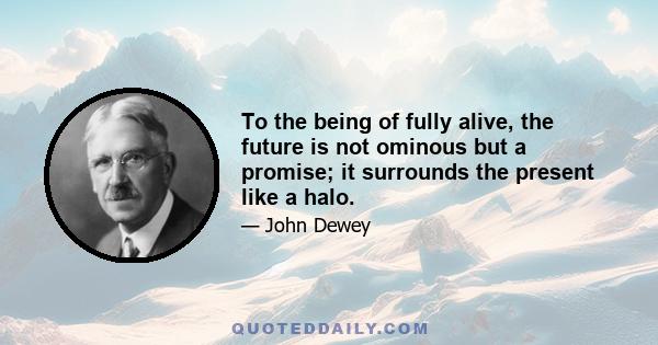 To the being of fully alive, the future is not ominous but a promise; it surrounds the present like a halo.