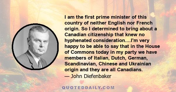 I am the first prime minister of this country of neither English nor French origin. So I determined to bring about a Canadian citizenship that knew no hyphenated consideration....I'm very happy to be able to say that in
