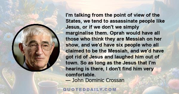 I'm talking from the point of view of the States, we tend to assassinate people like Jesus, or if we don't we simply marginalise them. Oprah would have all those who think they are Messiah on her show, and we'd have six