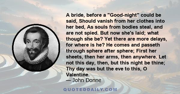 A bride, before a Good-night could be said, Should vanish from her clothes into her bed, As souls from bodies steal, and are not spied. But now she's laid; what though she be? Yet there are more delays, for where is he?
