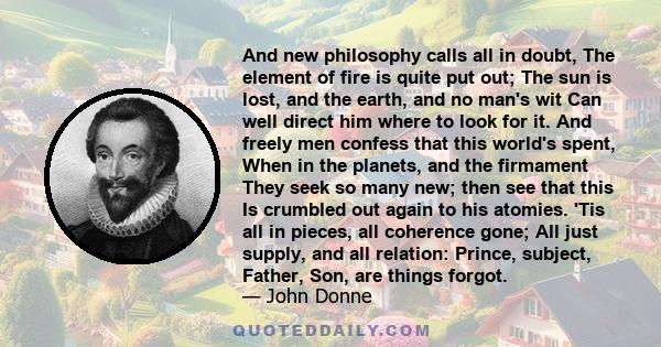 And new philosophy calls all in doubt, The element of fire is quite put out; The sun is lost, and the earth, and no man's wit Can well direct him where to look for it. And freely men confess that this world's spent,