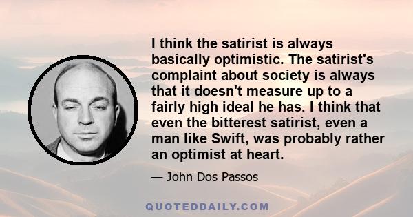 I think the satirist is always basically optimistic. The satirist's complaint about society is always that it doesn't measure up to a fairly high ideal he has. I think that even the bitterest satirist, even a man like