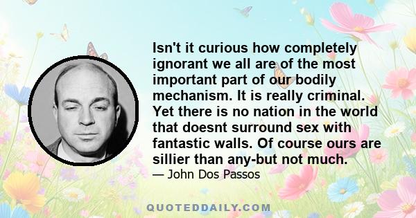 Isn't it curious how completely ignorant we all are of the most important part of our bodily mechanism. It is really criminal. Yet there is no nation in the world that doesnt surround sex with fantastic walls. Of course