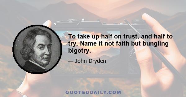 To take up half on trust, and half to try, Name it not faith but bungling bigotry.
