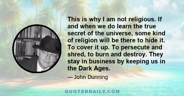 This is why I am not religious. If and when we do learn the true secret of the universe, some kind of religion will be there to hide it. To cover it up. To persecute and shred, to burn and destroy. They stay in business