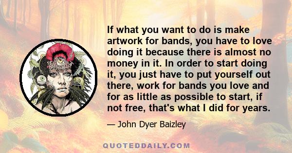 If what you want to do is make artwork for bands, you have to love doing it because there is almost no money in it. In order to start doing it, you just have to put yourself out there, work for bands you love and for as