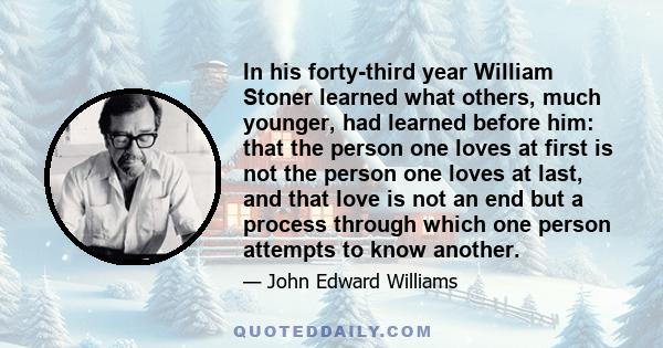 In his forty-third year William Stoner learned what others, much younger, had learned before him: that the person one loves at first is not the person one loves at last, and that love is not an end but a process through