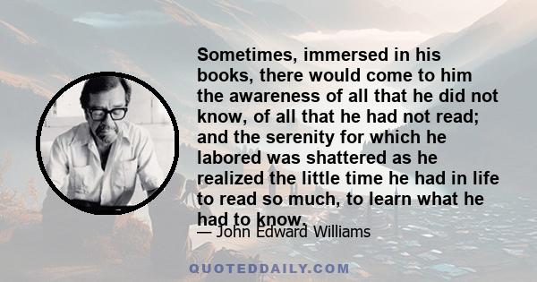Sometimes, immersed in his books, there would come to him the awareness of all that he did not know, of all that he had not read; and the serenity for which he labored was shattered as he realized the little time he had