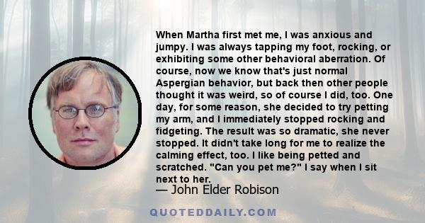 When Martha first met me, I was anxious and jumpy. I was always tapping my foot, rocking, or exhibiting some other behavioral aberration. Of course, now we know that's just normal Aspergian behavior, but back then other