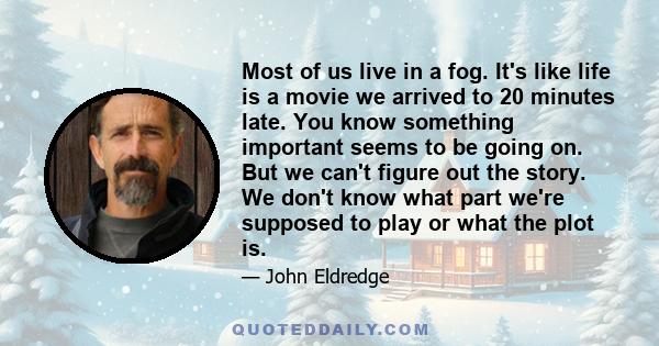 Most of us live in a fog. It's like life is a movie we arrived to 20 minutes late. You know something important seems to be going on. But we can't figure out the story. We don't know what part we're supposed to play or