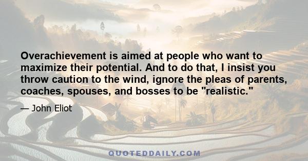 Overachievement is aimed at people who want to maximize their potential. And to do that, I insist you throw caution to the wind, ignore the pleas of parents, coaches, spouses, and bosses to be realistic. Realistic