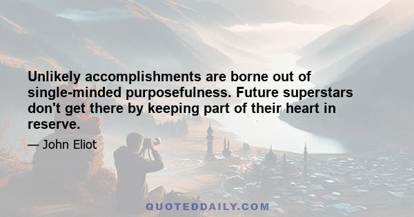 Unlikely accomplishments are borne out of single-minded purposefulness. Future superstars don't get there by keeping part of their heart in reserve.