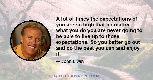 A lot of times the expectations of you are so high that no matter what you do you are never going to be able to live up to those expectations. So you better go out and do the best you can and enjoy it.