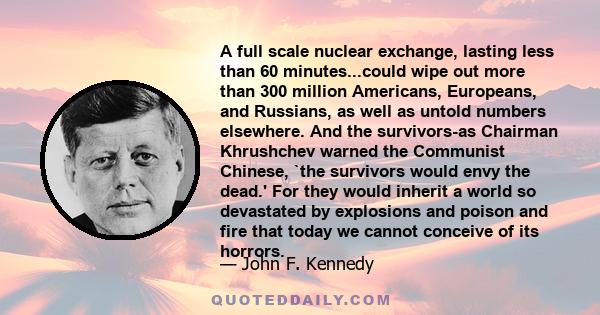 A full scale nuclear exchange, lasting less than 60 minutes...could wipe out more than 300 million Americans, Europeans, and Russians, as well as untold numbers elsewhere. And the survivors-as Chairman Khrushchev warned