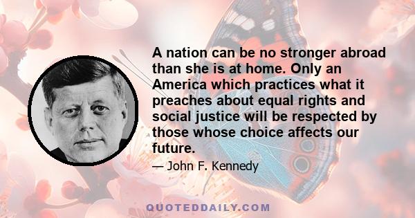 A nation can be no stronger abroad than she is at home. Only an America which practices what it preaches about equal rights and social justice will be respected by those whose choice affects our future.