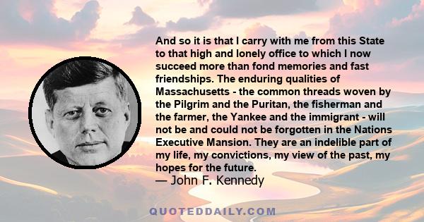 And so it is that I carry with me from this State to that high and lonely office to which I now succeed more than fond memories and fast friendships. The enduring qualities of Massachusetts - the common threads woven by