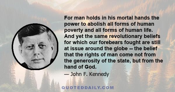 For man holds in his mortal hands the power to abolish all forms of human poverty and all forms of human life. And yet the same revolutionary beliefs for which our forebears fought are still at issue around the globe --