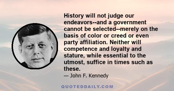 History will not judge our endeavors--and a government cannot be selected--merely on the basis of color or creed or even party affiliation. Neither will competence and loyalty and stature, while essential to the utmost,