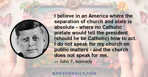 I believe in an America where the separation of church and state is absolute - where no Catholic prelate would tell the president (should he be Catholic) how to act, and no Protestant minister would tell his parishoners