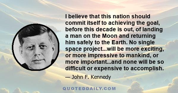 I believe that this nation should commit itself to achieving the goal, before this decade is out, of landing a man on the Moon and returning him safely to the Earth. No single space project...will be more exciting, or