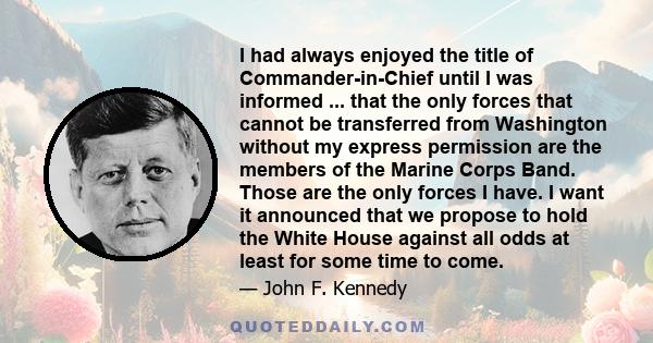 I had always enjoyed the title of Commander-in-Chief until I was informed ... that the only forces that cannot be transferred from Washington without my express permission are the members of the Marine Corps Band. Those